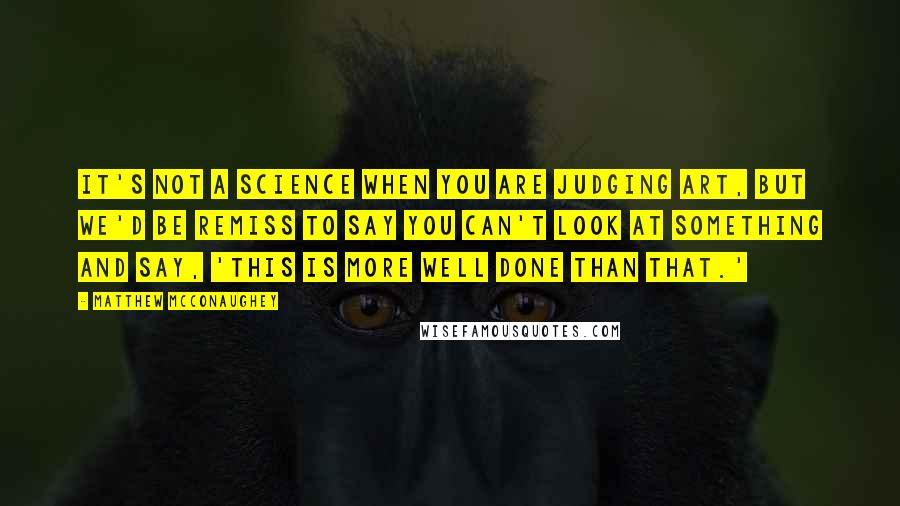 Matthew McConaughey Quotes: It's not a science when you are judging art, but we'd be remiss to say you can't look at something and say, 'This is more well done than that.'