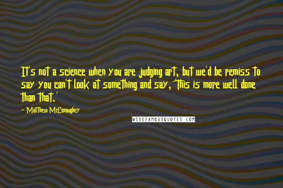 Matthew McConaughey Quotes: It's not a science when you are judging art, but we'd be remiss to say you can't look at something and say, 'This is more well done than that.'