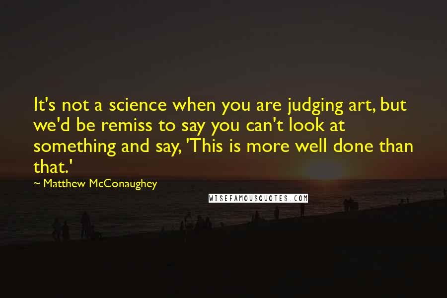 Matthew McConaughey Quotes: It's not a science when you are judging art, but we'd be remiss to say you can't look at something and say, 'This is more well done than that.'