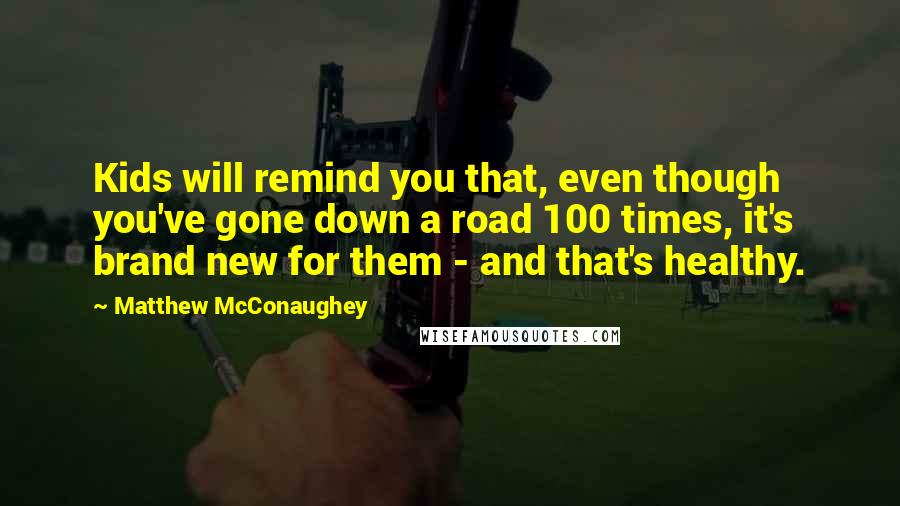 Matthew McConaughey Quotes: Kids will remind you that, even though you've gone down a road 100 times, it's brand new for them - and that's healthy.