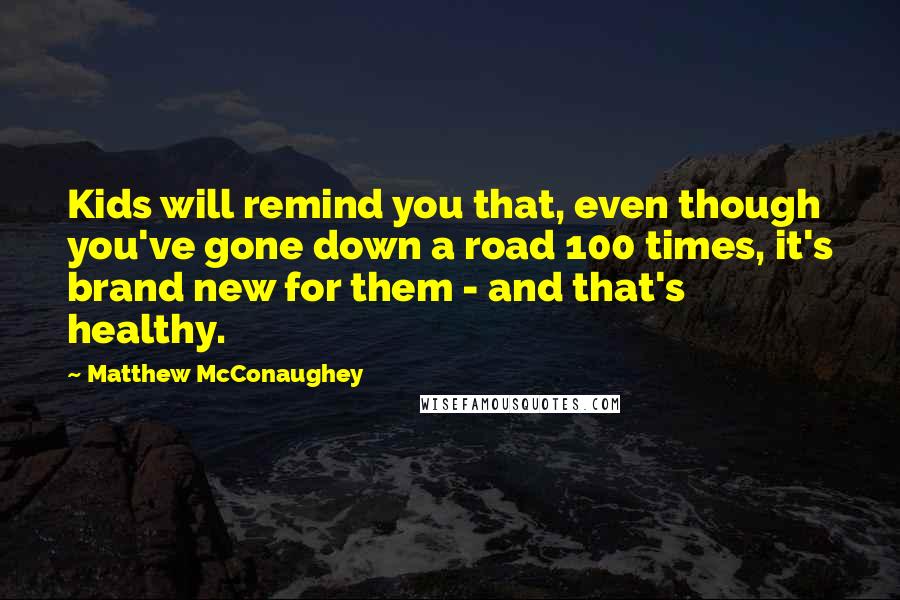 Matthew McConaughey Quotes: Kids will remind you that, even though you've gone down a road 100 times, it's brand new for them - and that's healthy.