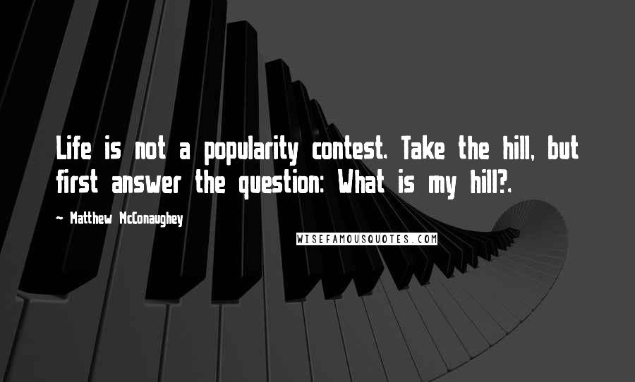 Matthew McConaughey Quotes: Life is not a popularity contest. Take the hill, but first answer the question: What is my hill?.
