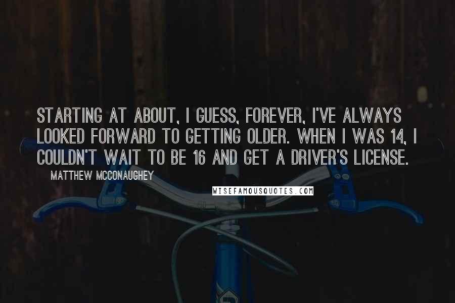 Matthew McConaughey Quotes: Starting at about, I guess, forever, I've always looked forward to getting older. When I was 14, I couldn't wait to be 16 and get a driver's license.