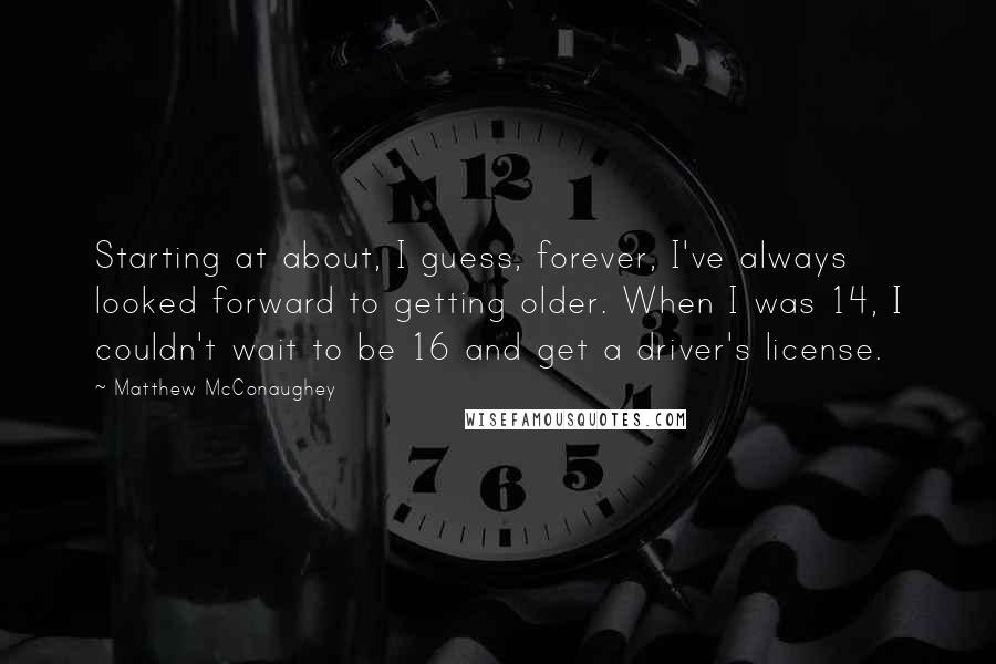 Matthew McConaughey Quotes: Starting at about, I guess, forever, I've always looked forward to getting older. When I was 14, I couldn't wait to be 16 and get a driver's license.