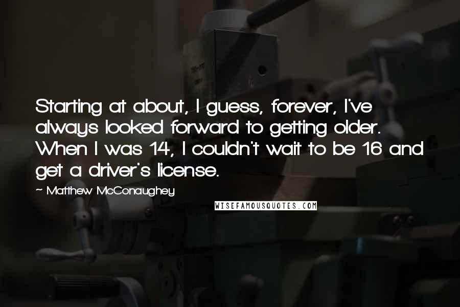 Matthew McConaughey Quotes: Starting at about, I guess, forever, I've always looked forward to getting older. When I was 14, I couldn't wait to be 16 and get a driver's license.