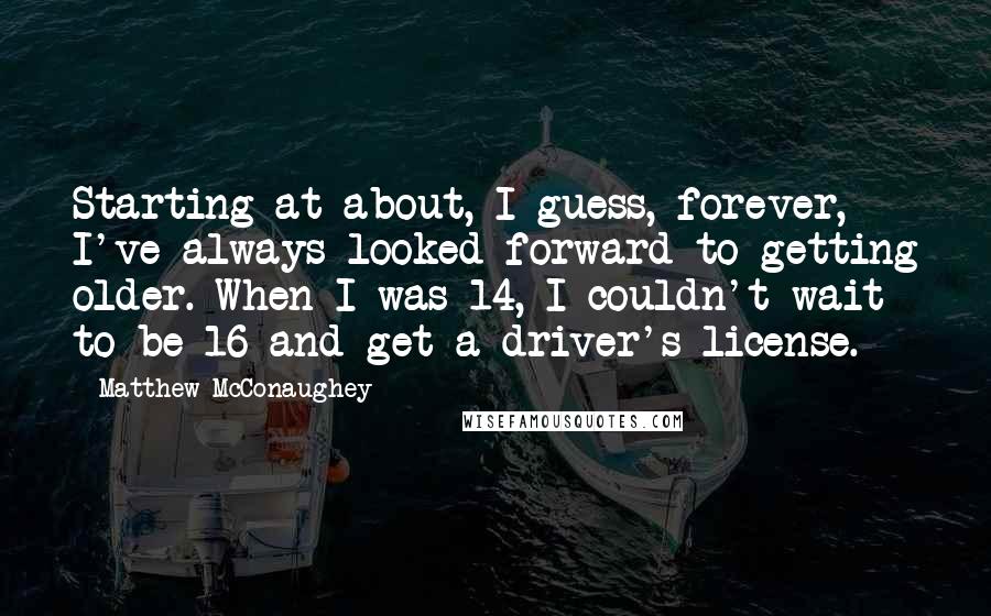 Matthew McConaughey Quotes: Starting at about, I guess, forever, I've always looked forward to getting older. When I was 14, I couldn't wait to be 16 and get a driver's license.