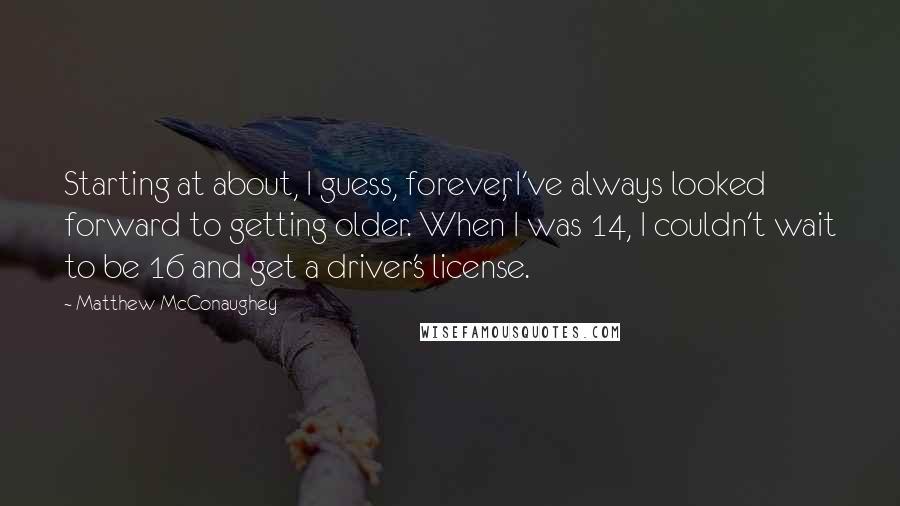 Matthew McConaughey Quotes: Starting at about, I guess, forever, I've always looked forward to getting older. When I was 14, I couldn't wait to be 16 and get a driver's license.