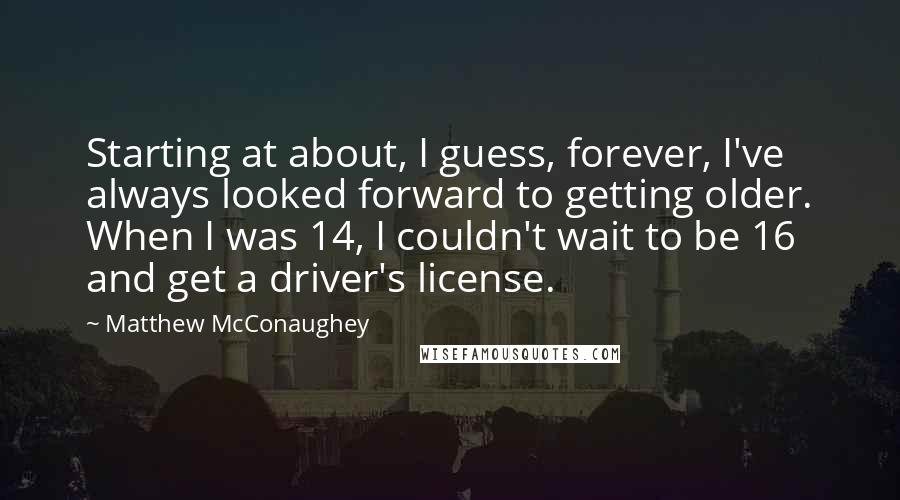 Matthew McConaughey Quotes: Starting at about, I guess, forever, I've always looked forward to getting older. When I was 14, I couldn't wait to be 16 and get a driver's license.