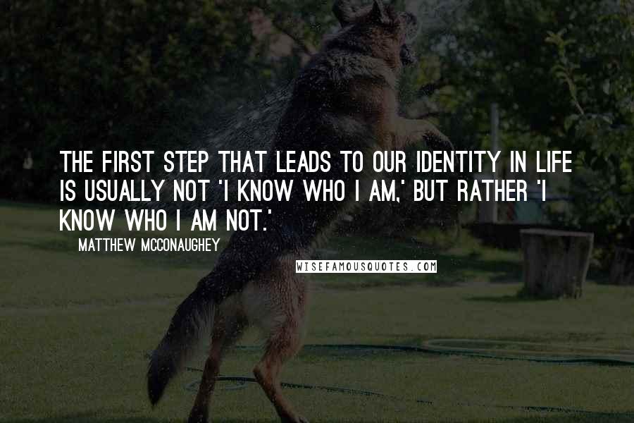 Matthew McConaughey Quotes: The first step that leads to our identity in life is usually not 'I know who I am,' but rather 'I know who I am not.'