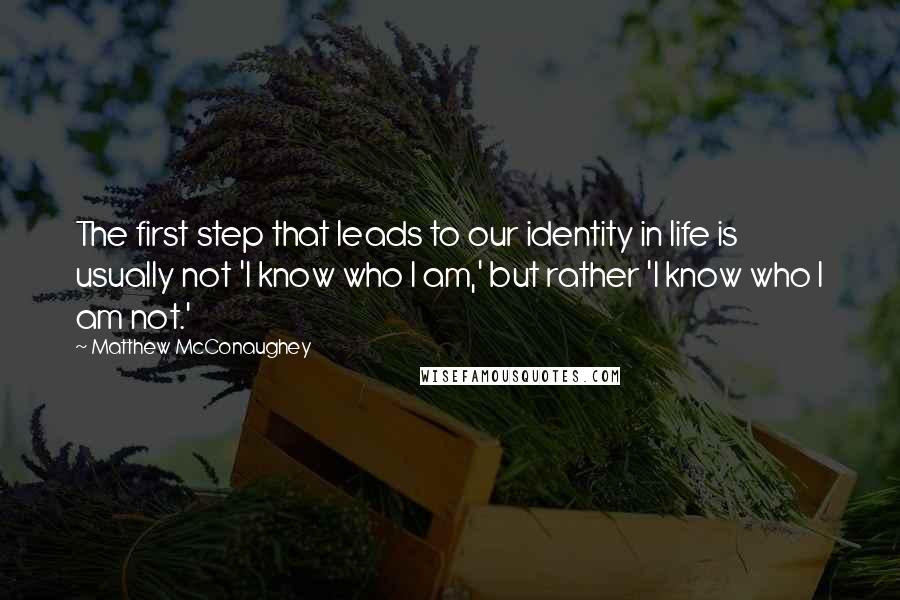 Matthew McConaughey Quotes: The first step that leads to our identity in life is usually not 'I know who I am,' but rather 'I know who I am not.'