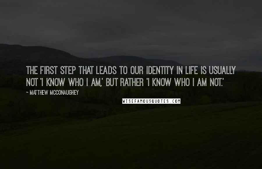 Matthew McConaughey Quotes: The first step that leads to our identity in life is usually not 'I know who I am,' but rather 'I know who I am not.'
