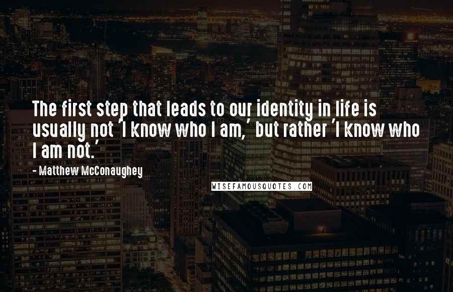 Matthew McConaughey Quotes: The first step that leads to our identity in life is usually not 'I know who I am,' but rather 'I know who I am not.'