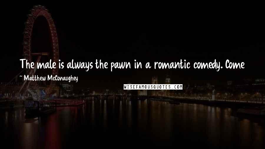 Matthew McConaughey Quotes: The male is always the pawn in a romantic comedy. Come together, break up, go chase her, get her, roll credits. That's what happens in all of them.