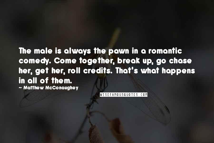 Matthew McConaughey Quotes: The male is always the pawn in a romantic comedy. Come together, break up, go chase her, get her, roll credits. That's what happens in all of them.