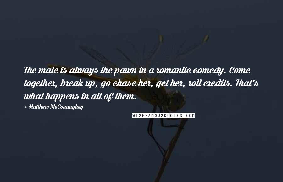 Matthew McConaughey Quotes: The male is always the pawn in a romantic comedy. Come together, break up, go chase her, get her, roll credits. That's what happens in all of them.