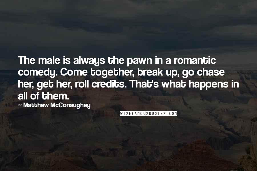 Matthew McConaughey Quotes: The male is always the pawn in a romantic comedy. Come together, break up, go chase her, get her, roll credits. That's what happens in all of them.