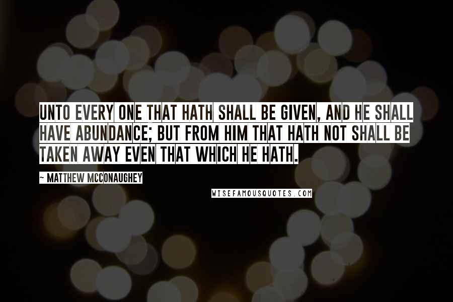 Matthew McConaughey Quotes: Unto every one that hath shall be given, and he shall have abundance; but from him that hath not shall be taken away even that which he hath.