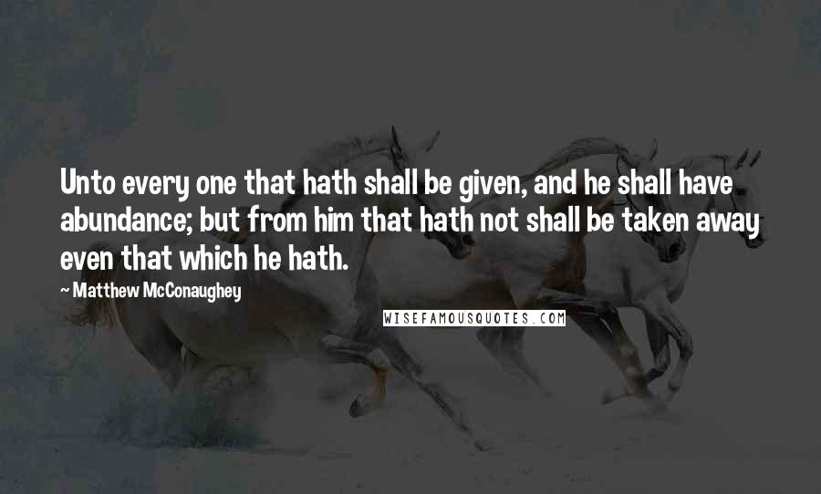 Matthew McConaughey Quotes: Unto every one that hath shall be given, and he shall have abundance; but from him that hath not shall be taken away even that which he hath.