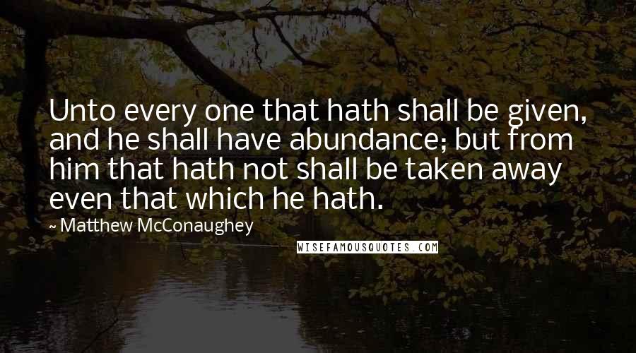 Matthew McConaughey Quotes: Unto every one that hath shall be given, and he shall have abundance; but from him that hath not shall be taken away even that which he hath.