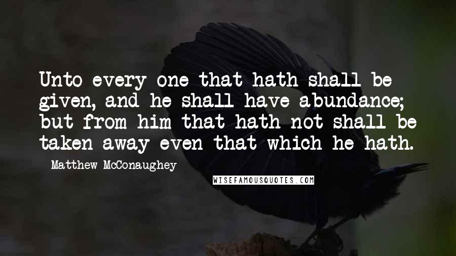 Matthew McConaughey Quotes: Unto every one that hath shall be given, and he shall have abundance; but from him that hath not shall be taken away even that which he hath.