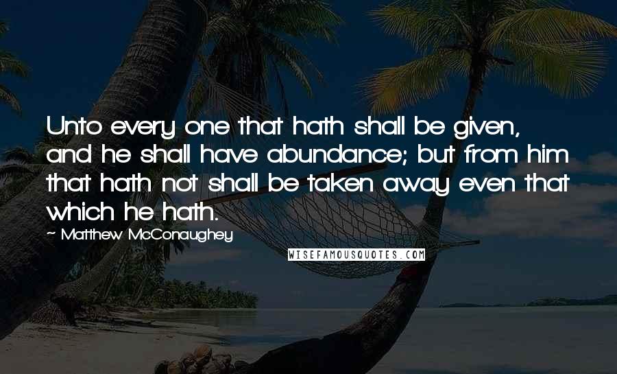 Matthew McConaughey Quotes: Unto every one that hath shall be given, and he shall have abundance; but from him that hath not shall be taken away even that which he hath.