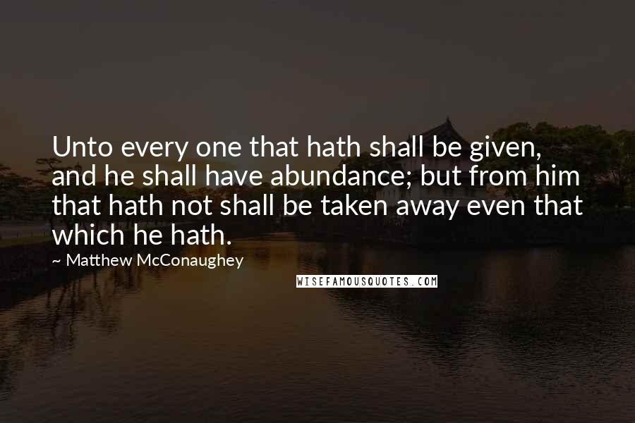 Matthew McConaughey Quotes: Unto every one that hath shall be given, and he shall have abundance; but from him that hath not shall be taken away even that which he hath.
