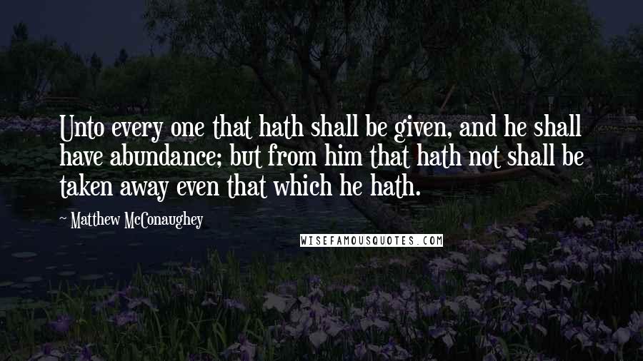 Matthew McConaughey Quotes: Unto every one that hath shall be given, and he shall have abundance; but from him that hath not shall be taken away even that which he hath.