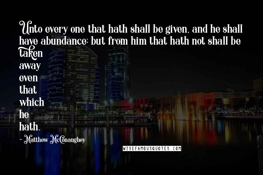 Matthew McConaughey Quotes: Unto every one that hath shall be given, and he shall have abundance; but from him that hath not shall be taken away even that which he hath.