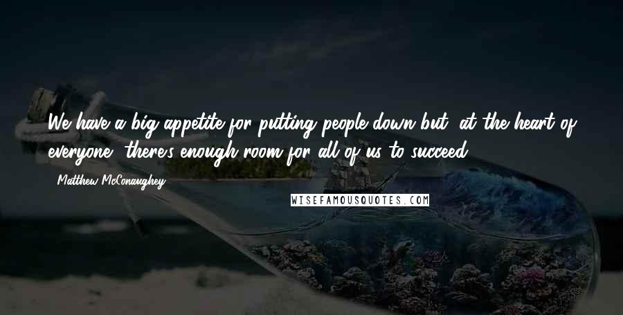 Matthew McConaughey Quotes: We have a big appetite for putting people down but, at the heart of everyone, there's enough room for all of us to succeed.