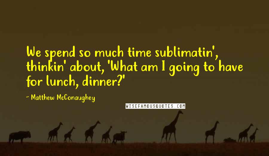 Matthew McConaughey Quotes: We spend so much time sublimatin', thinkin' about, 'What am I going to have for lunch, dinner?'