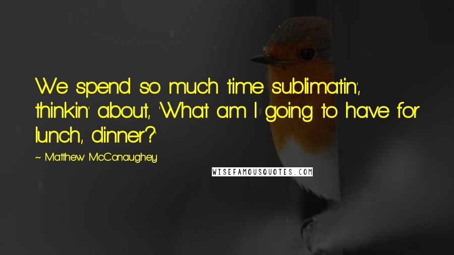 Matthew McConaughey Quotes: We spend so much time sublimatin', thinkin' about, 'What am I going to have for lunch, dinner?'