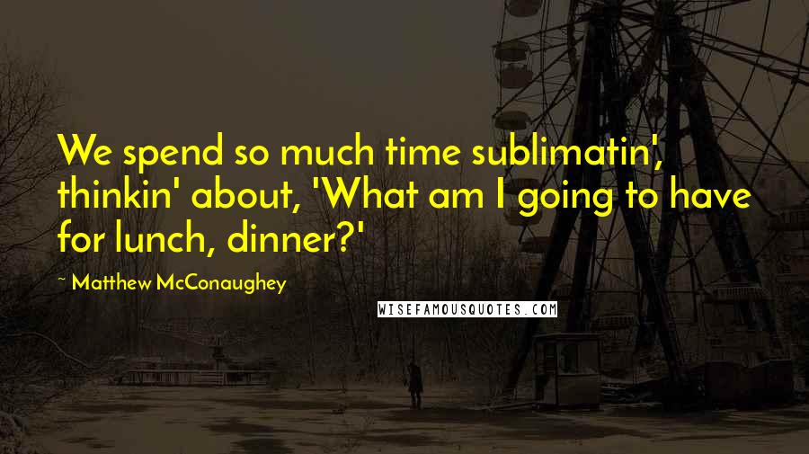 Matthew McConaughey Quotes: We spend so much time sublimatin', thinkin' about, 'What am I going to have for lunch, dinner?'