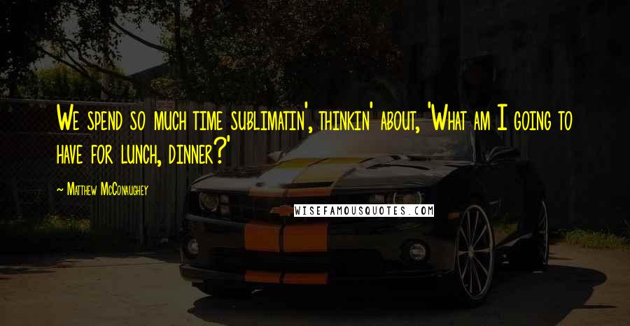 Matthew McConaughey Quotes: We spend so much time sublimatin', thinkin' about, 'What am I going to have for lunch, dinner?'