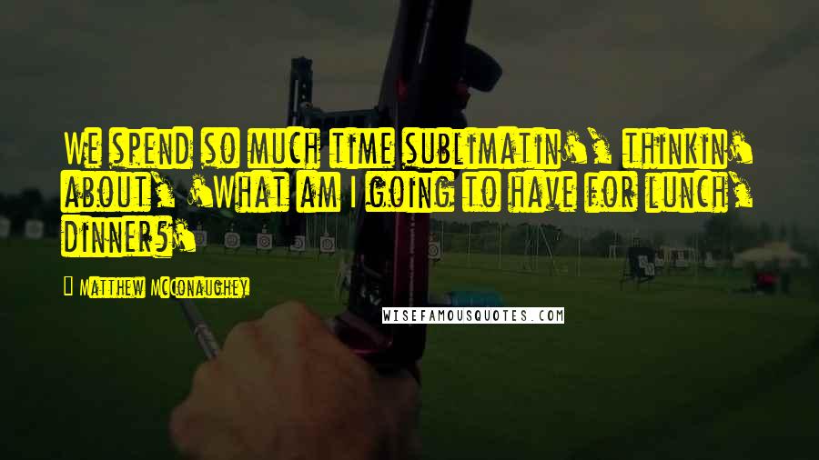 Matthew McConaughey Quotes: We spend so much time sublimatin', thinkin' about, 'What am I going to have for lunch, dinner?'