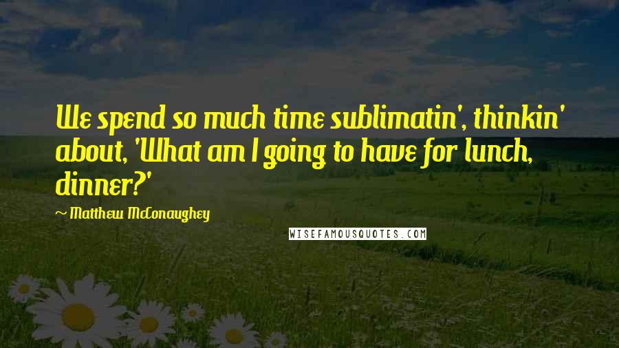 Matthew McConaughey Quotes: We spend so much time sublimatin', thinkin' about, 'What am I going to have for lunch, dinner?'