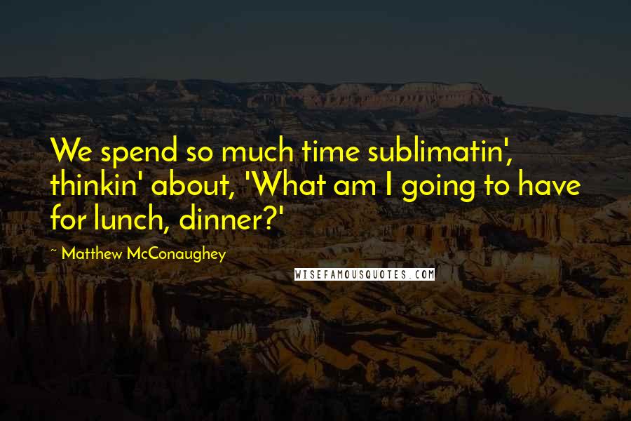 Matthew McConaughey Quotes: We spend so much time sublimatin', thinkin' about, 'What am I going to have for lunch, dinner?'