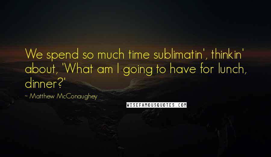 Matthew McConaughey Quotes: We spend so much time sublimatin', thinkin' about, 'What am I going to have for lunch, dinner?'