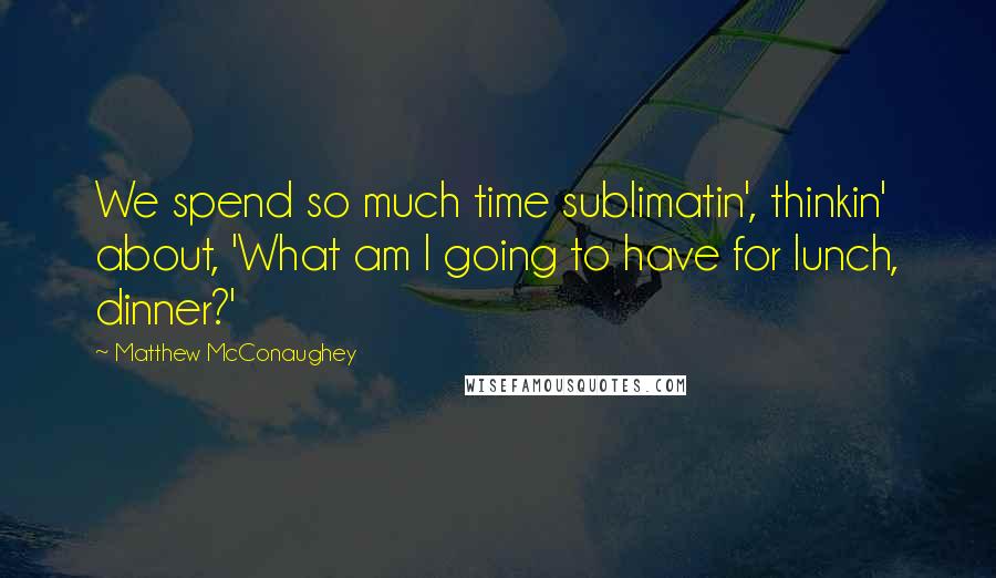 Matthew McConaughey Quotes: We spend so much time sublimatin', thinkin' about, 'What am I going to have for lunch, dinner?'