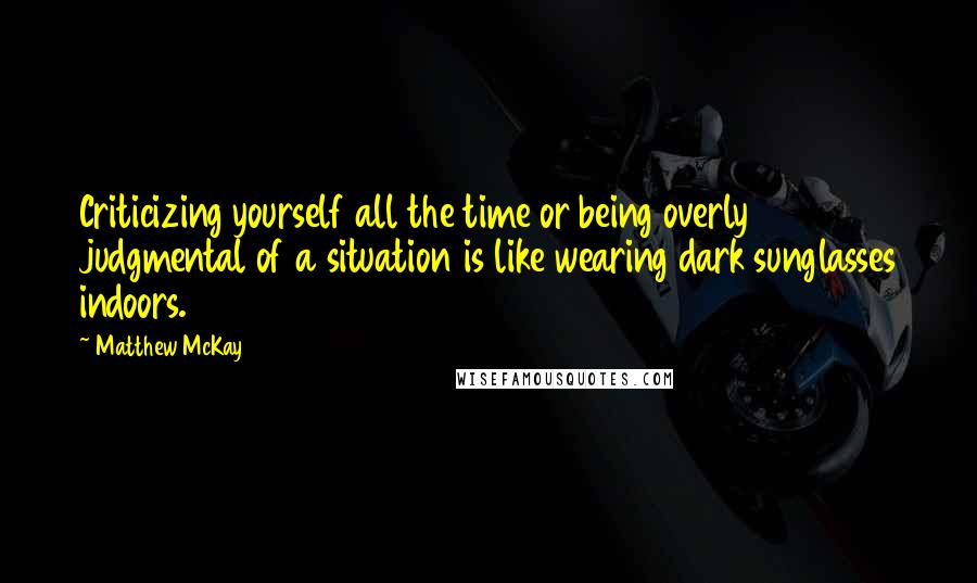 Matthew McKay Quotes: Criticizing yourself all the time or being overly judgmental of a situation is like wearing dark sunglasses indoors.