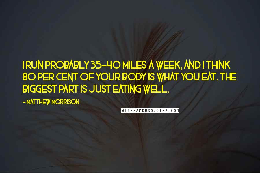 Matthew Morrison Quotes: I run probably 35-40 miles a week, and I think 80 per cent of your body is what you eat. The biggest part is just eating well.