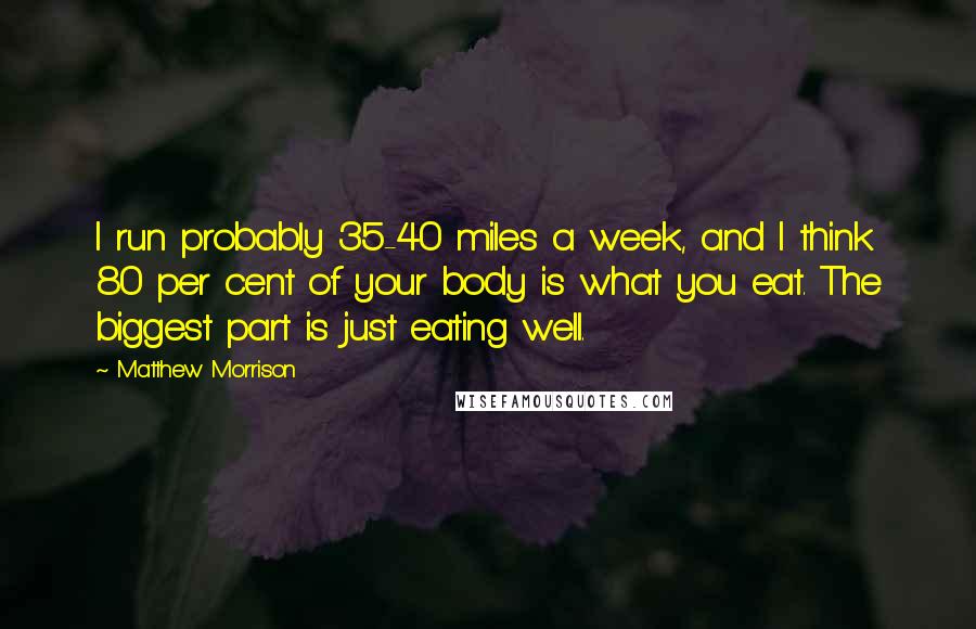 Matthew Morrison Quotes: I run probably 35-40 miles a week, and I think 80 per cent of your body is what you eat. The biggest part is just eating well.