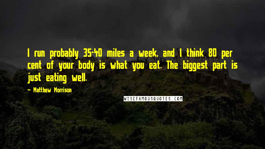 Matthew Morrison Quotes: I run probably 35-40 miles a week, and I think 80 per cent of your body is what you eat. The biggest part is just eating well.