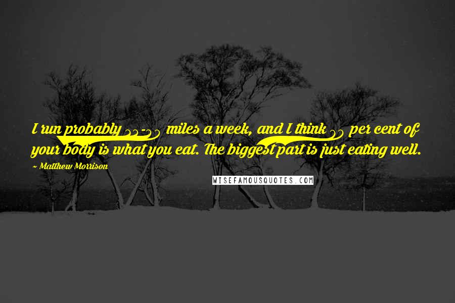 Matthew Morrison Quotes: I run probably 35-40 miles a week, and I think 80 per cent of your body is what you eat. The biggest part is just eating well.