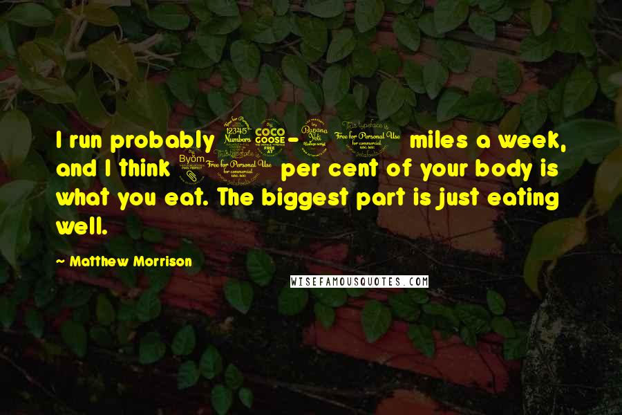 Matthew Morrison Quotes: I run probably 35-40 miles a week, and I think 80 per cent of your body is what you eat. The biggest part is just eating well.