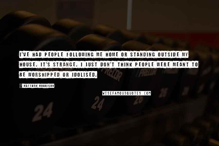 Matthew Morrison Quotes: I've had people following me home or standing outside my house. It's strange. I just don't think people were meant to be worshipped or idolised.