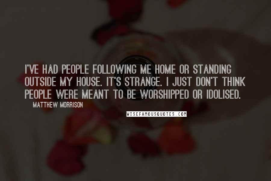 Matthew Morrison Quotes: I've had people following me home or standing outside my house. It's strange. I just don't think people were meant to be worshipped or idolised.