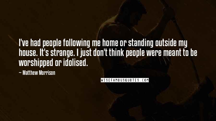 Matthew Morrison Quotes: I've had people following me home or standing outside my house. It's strange. I just don't think people were meant to be worshipped or idolised.