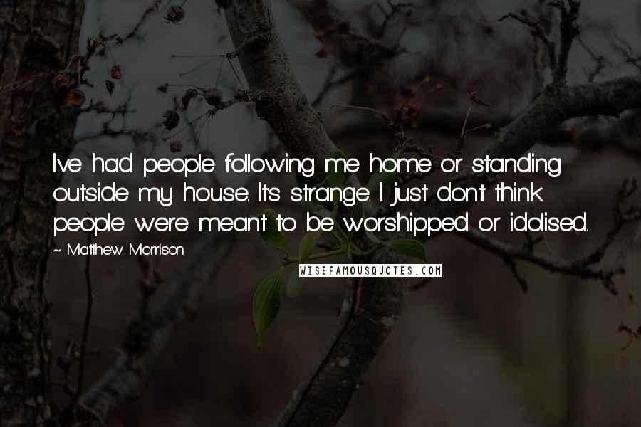 Matthew Morrison Quotes: I've had people following me home or standing outside my house. It's strange. I just don't think people were meant to be worshipped or idolised.