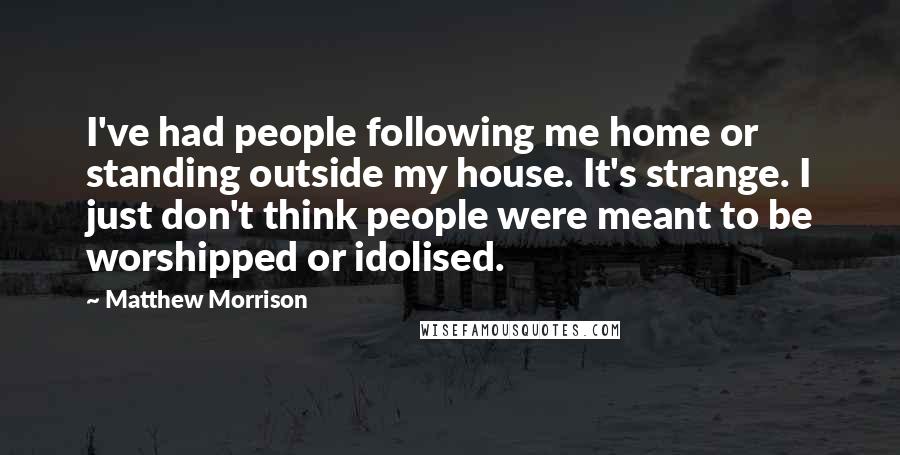 Matthew Morrison Quotes: I've had people following me home or standing outside my house. It's strange. I just don't think people were meant to be worshipped or idolised.