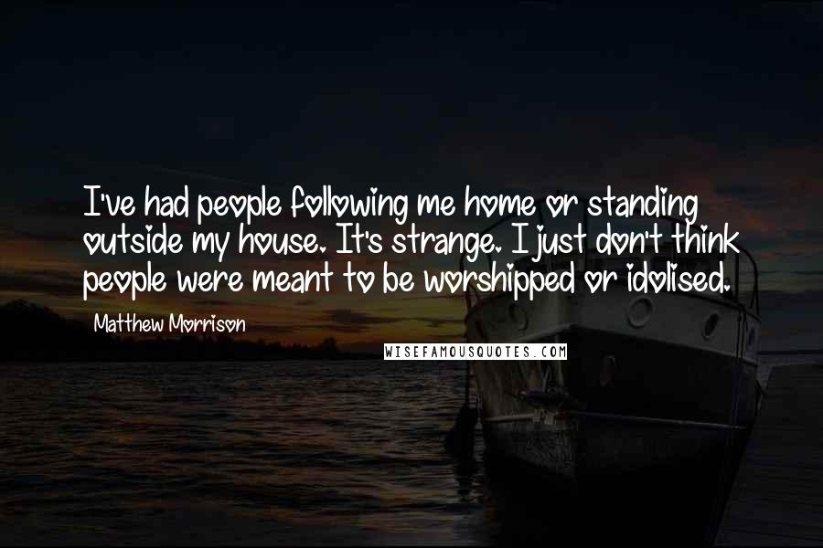 Matthew Morrison Quotes: I've had people following me home or standing outside my house. It's strange. I just don't think people were meant to be worshipped or idolised.